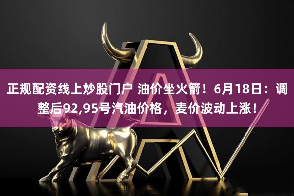 正规配资线上炒股门户 油价坐火箭！6月18日：调整后92,95号汽油价格，麦价波动上涨！