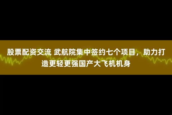 股票配资交流 武航院集中签约七个项目，助力打造更轻更强国产大飞机机身