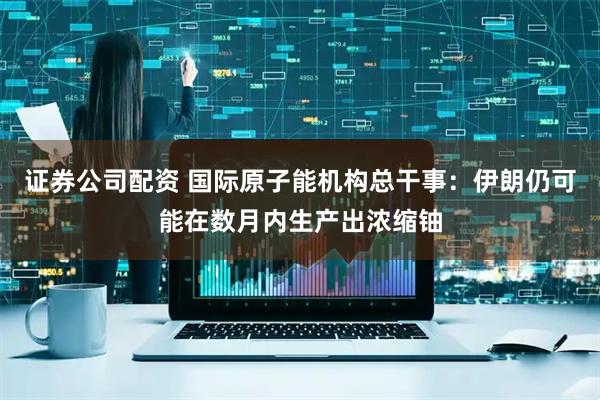 证券公司配资 国际原子能机构总干事：伊朗仍可能在数月内生产出浓缩铀