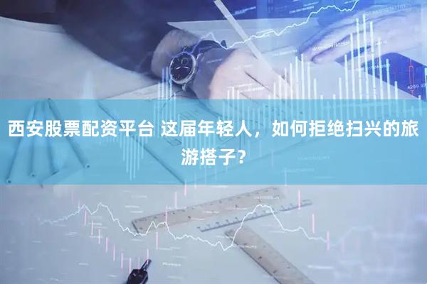 西安股票配资平台 这届年轻人，如何拒绝扫兴的旅游搭子？