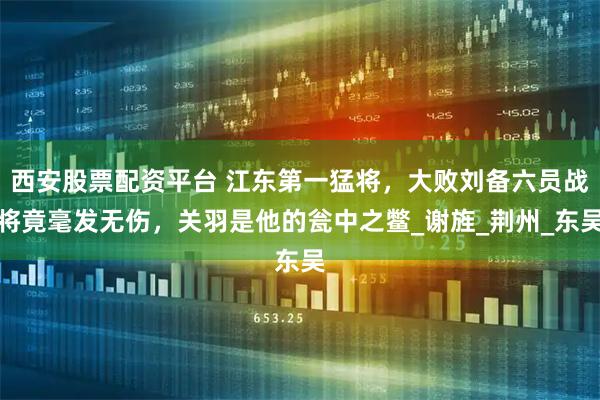 西安股票配资平台 江东第一猛将，大败刘备六员战将竟毫发无伤，关羽是他的瓮中之鳖_谢旌_荆州_东吴