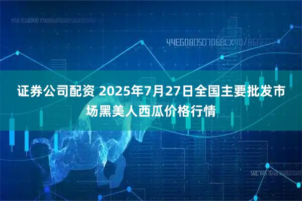 证券公司配资 2025年7月27日全国主要批发市场黑美人西瓜价格行情