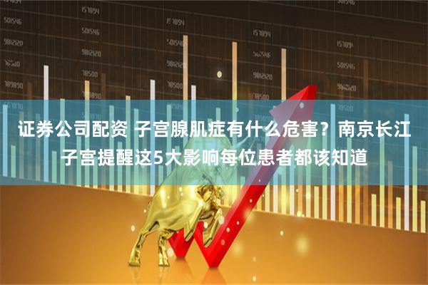 证券公司配资 子宫腺肌症有什么危害？南京长江子宫提醒这5大影响每位患者都该知道