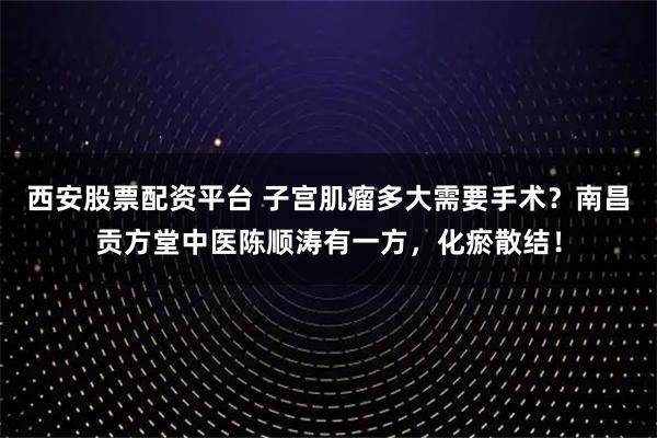 西安股票配资平台 子宫肌瘤多大需要手术？南昌贡方堂中医陈顺涛有一方，化瘀散结！