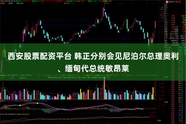 西安股票配资平台 韩正分别会见尼泊尔总理奥利、缅甸代总统敏昂莱