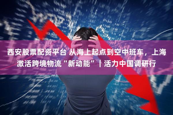 西安股票配资平台 从海上起点到空中班车，上海激活跨境物流“新动能”｜活力中国调研行