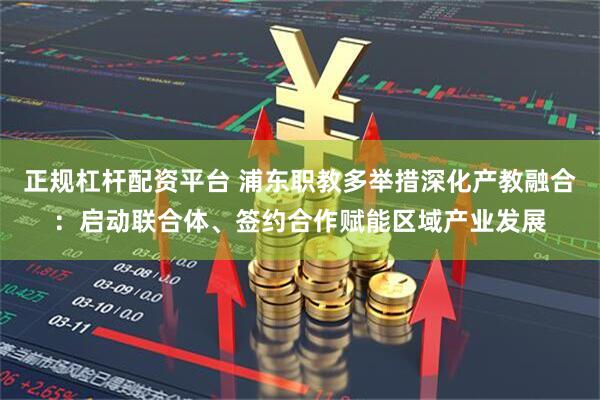 正规杠杆配资平台 浦东职教多举措深化产教融合：启动联合体、签约合作赋能区域产业发展