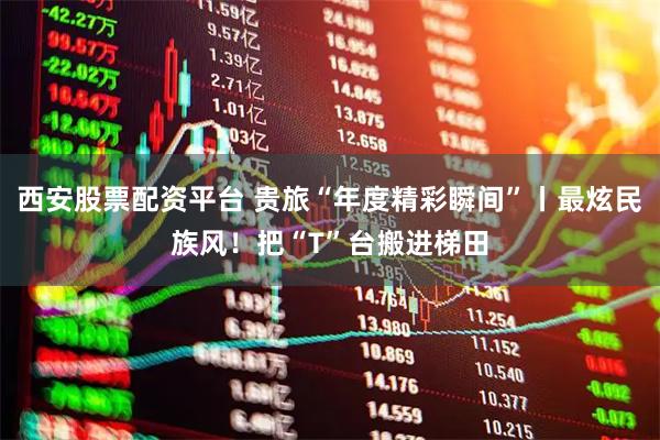 西安股票配资平台 贵旅“年度精彩瞬间”丨最炫民族风！把“T”台搬进梯田