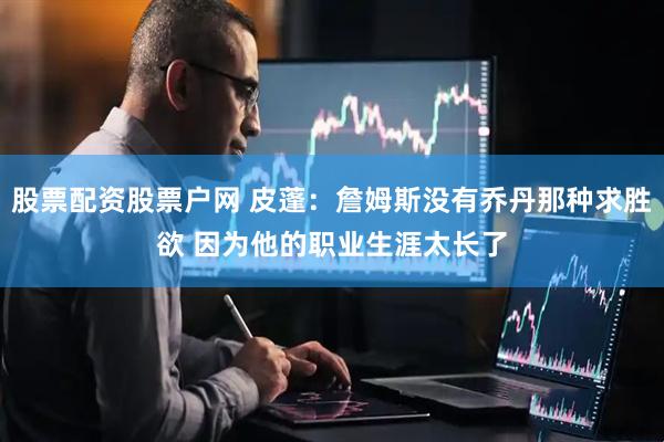 股票配资股票户网 皮蓬：詹姆斯没有乔丹那种求胜欲 因为他的职业生涯太长了