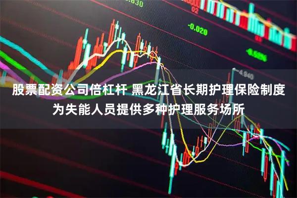 股票配资公司倍杠杆 黑龙江省长期护理保险制度为失能人员提供多种护理服务场所
