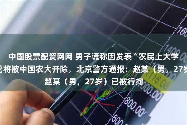 中国股票配资网网 男子谎称因发表“农民上大学很荒谬”言论将被中国农大开除，北京警方通报：赵某（男，27岁）已被行拘