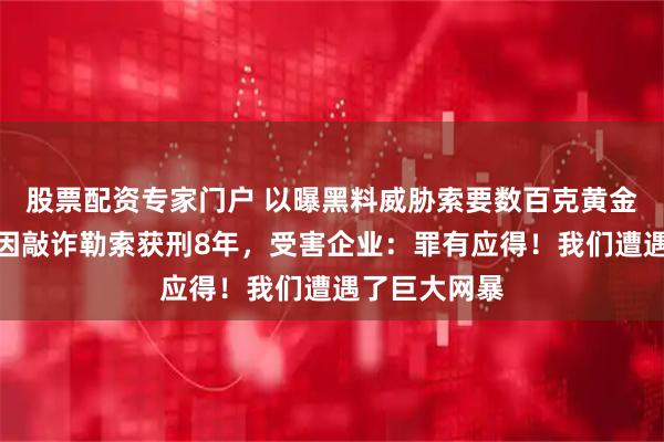 股票配资专家门户 以曝黑料威胁索要数百克黄金！网红铁头因敲诈勒索获刑8年，受害企业：罪有应得！我们遭遇了巨大网暴